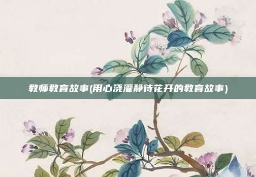 教师教育故事(用心浇灌静待花开的教育故事)