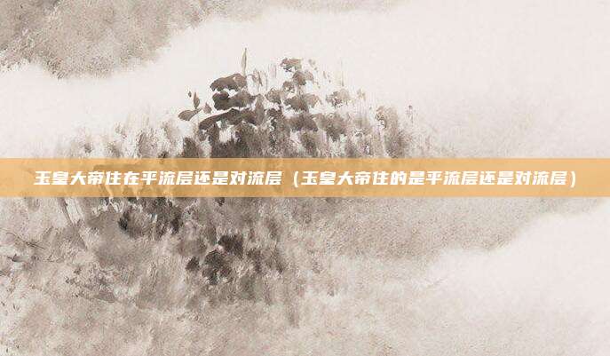 玉皇大帝住在平流层还是对流层(玉皇大帝住的是平流层还是对流层)