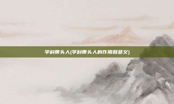 学科带头人(学科带头人的作用和意义)