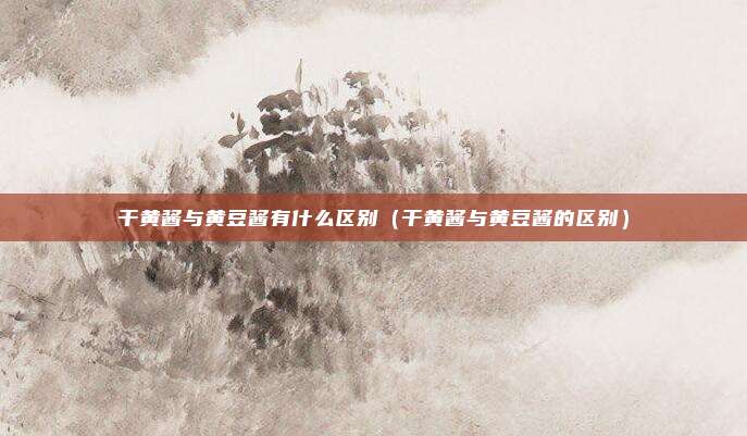 干黄酱与黄豆酱有什么区别（干黄酱与黄豆酱的区别）