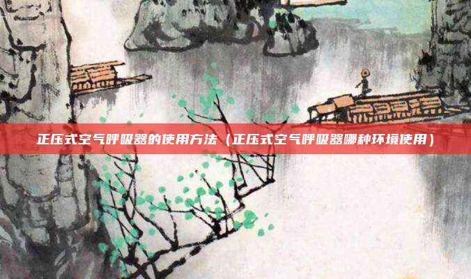 正压式空气呼吸器的使用方法（正压式空气呼吸器哪种环境使用）