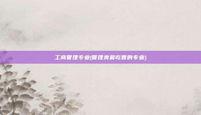工商管理专业(管理类最吃香的专业)