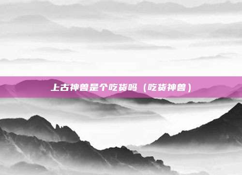 上古神兽是个吃货吗（吃货神兽）