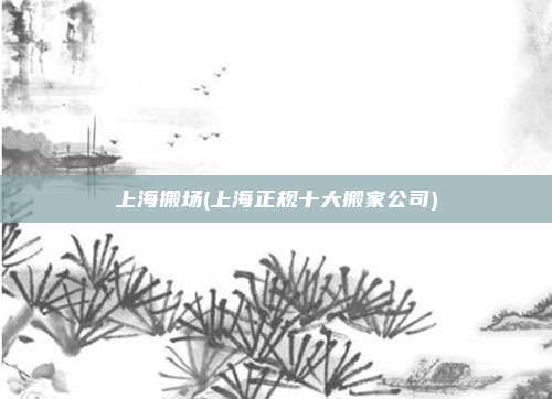 上海搬场(上海正规十大搬家公司)