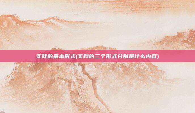 实践的基本形式(实践的三个形式分别是什么内容)