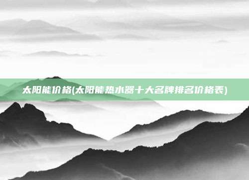 太阳能价格(太阳能热水器十大名牌排名价格表)