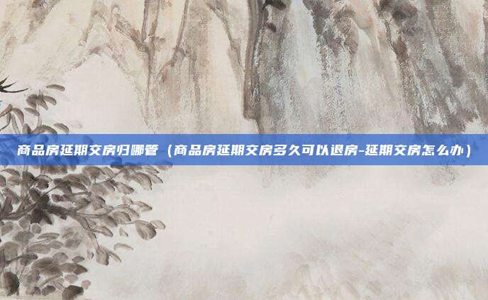 商品房延期交房归哪管（商品房延期交房多久可以退房-延期交房怎么办）