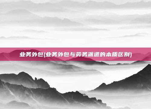 业务外包(业务外包与劳务派遣的本质区别)