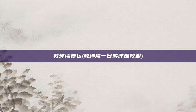 乾坤湾景区(乾坤湾一日游详细攻略)