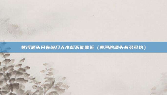 黄河源头只有碗口大小却不能靠近(黄河的源头有多可怕)