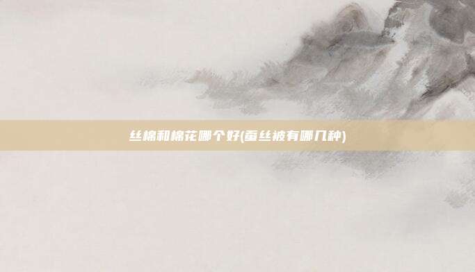 丝棉和棉花哪个好(蚕丝被有哪几种)