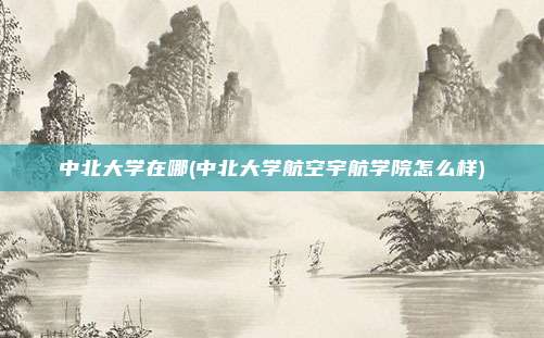 中北大学在哪(中北大学航空宇航学院怎么样)