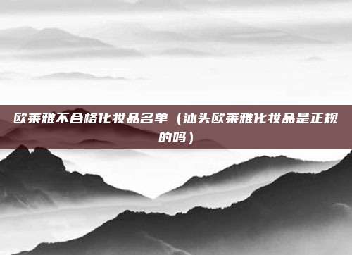欧莱雅不合格化妆品名单（汕头欧莱雅化妆品是正规的吗）