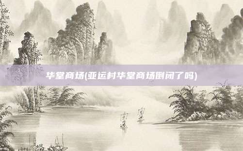 华堂商场(亚运村华堂商场倒闭了吗)