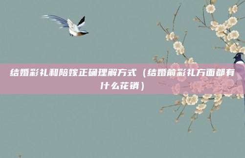 结婚彩礼和陪嫁正确理解方式（结婚前彩礼方面都有什么花销）