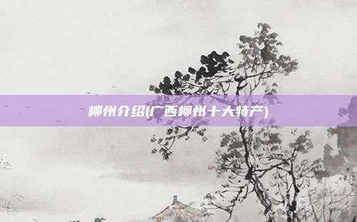 柳州介绍(广西柳州十大特产)