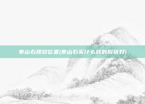 泰山石摆放位置(泰山石买什么样的形状好)
