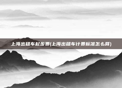 上海出租车起步费(上海出租车计费标准怎么算)