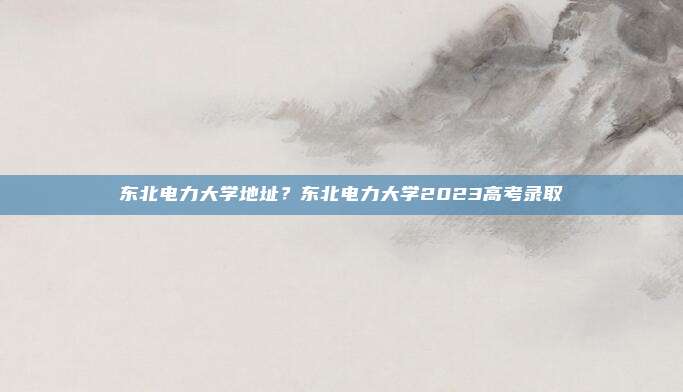 东北电力大学地址?东北电力大学2023高考录取