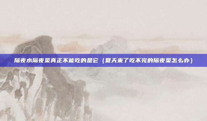 隔夜水隔夜菜真正不能吃的是它（夏天来了吃不完的隔夜菜怎么办）