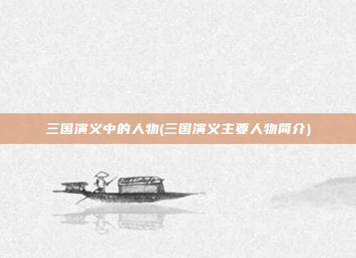 三国演义中的人物(三国演义主要人物简介)