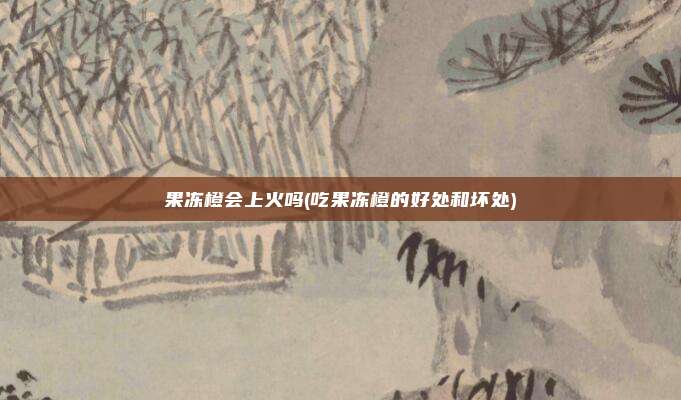 果冻橙会上火吗(吃果冻橙的好处和坏处)
