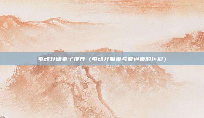 电动升降桌子推荐（电动升降桌与普通桌的区别）