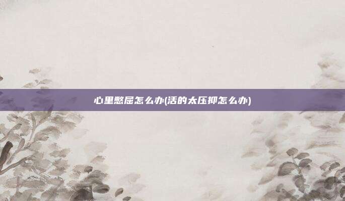 心里憋屈怎么办(活的太压抑怎么办)