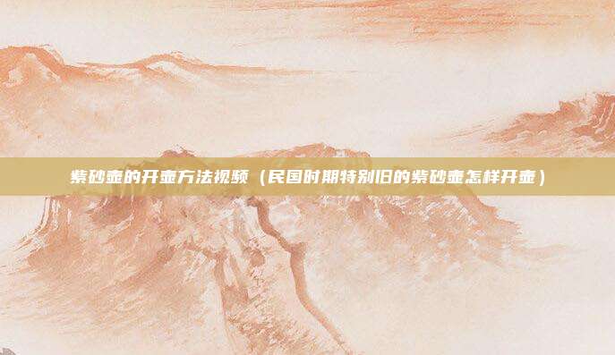 紫砂壶的开壶方法视频(民国时期特别旧的紫砂壶怎样开壶)