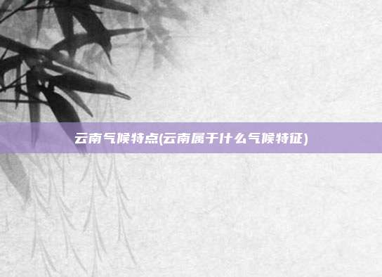 云南气候特点(云南属于什么气候特征)