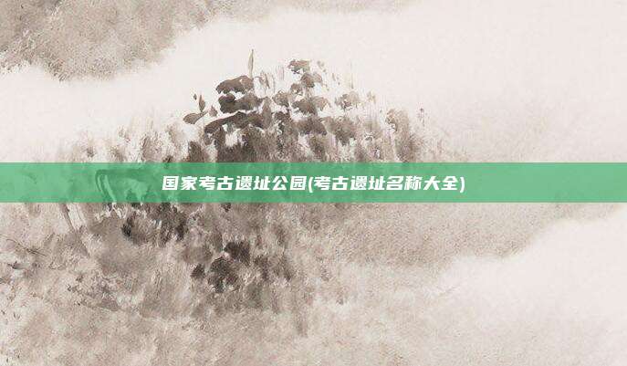 国家考古遗址公园(考古遗址名称大全)