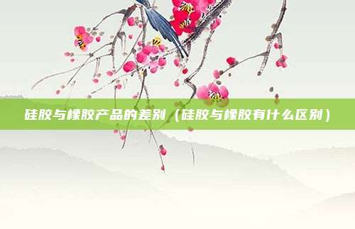 硅胶与橡胶产品的差别(硅胶与橡胶有什么区别)