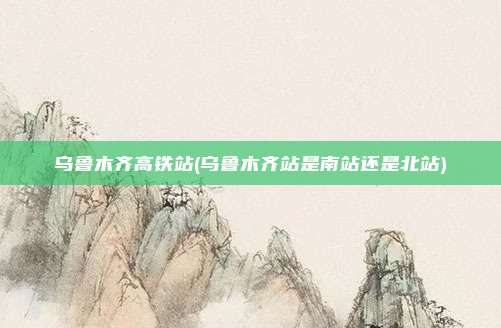 乌鲁木齐高铁站(乌鲁木齐站是南站还是北站)
