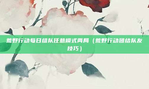 荒野行动每日组队任意模式两局(荒野行动团结队友技巧)