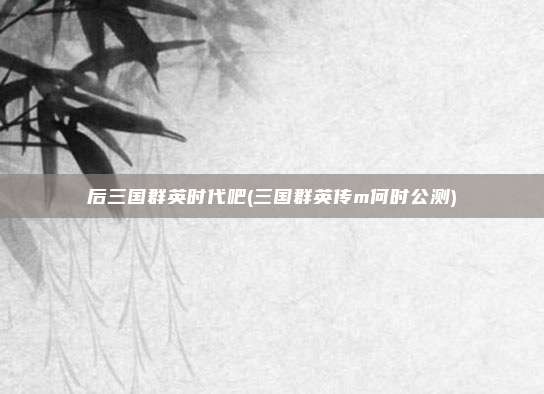 后三国群英时代吧(三国群英传m何时公测)