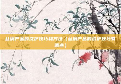 丝绸产品的洗护技巧和方法（丝绸产品的洗护技巧有哪些）