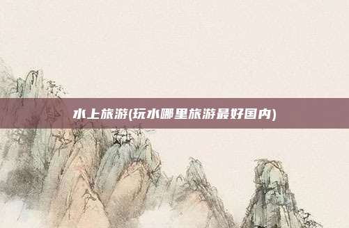 水上旅游(玩水哪里旅游最好国内)
