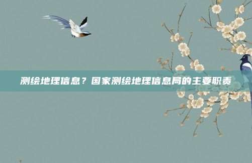 测绘地理信息?国家测绘地理信息局的主要职责