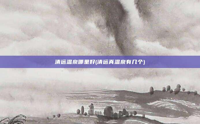 清远温泉哪里好(清远真温泉有几个)