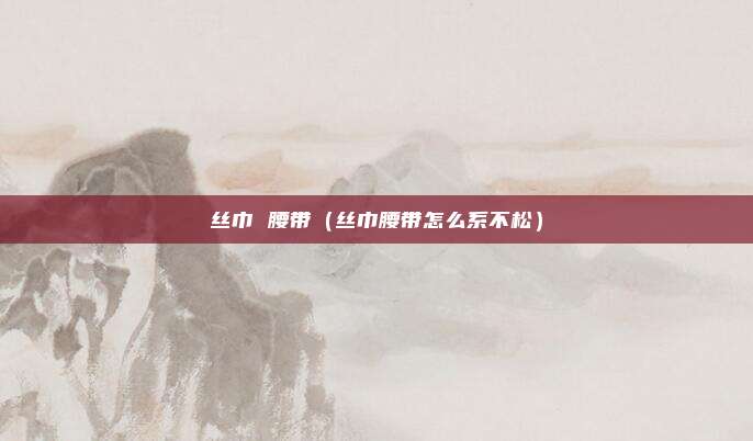丝巾 腰带（丝巾腰带怎么系不松）