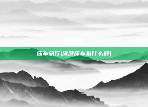 床车旅行(旅游床车选什么好)