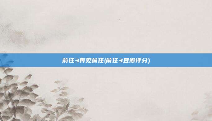 前任3再见前任(前任3豆瓣评分)