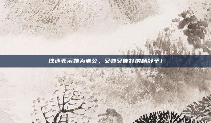 球迷表示她为老公，又帅又能打的杨舒予！