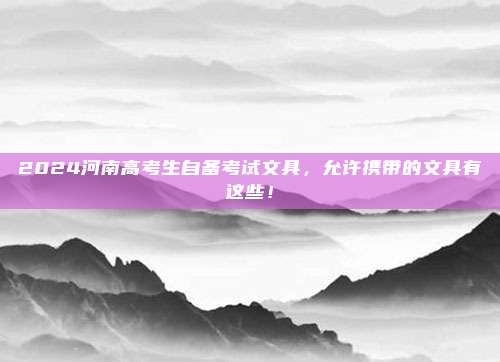 2024河南高考生自备考试文具，允许携带的文具有这些！