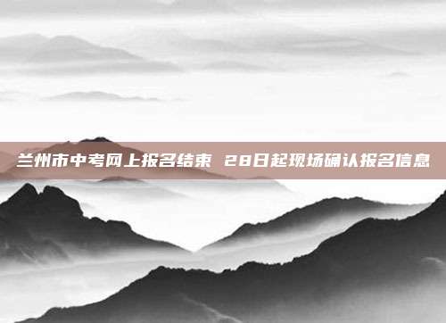 兰州市中考网上报名结束 28日起现场确认报名信息