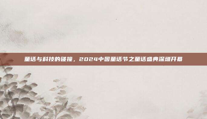 童话与科技的碰撞，2024中国童话节之童话盛典深圳开幕