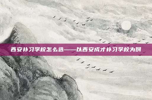 西安补习学校怎么选——以西安成才补习学校为例