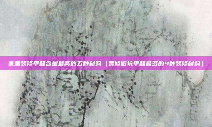 家里装修甲醛含量最高的五种材料(装修避坑甲醛最多的9种装修材料)