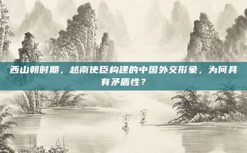 西山朝时期，越南使臣构建的中国外交形象，为何具有矛盾性？
