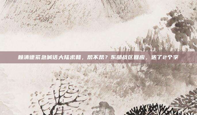 赖清德紧急喊话大陆求和，帮不帮？东部战区回应，送了2个字